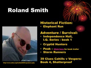 Roland Smith

                                              Historical Fiction:
                                              • Elephant Run

                                              Adventure / Survival:
                                              • Independence Hall,
                                                I.Q. Series - book 1
                                              • Cryptid Hunters
                                              • Peak – Click here for book trailer
                                              • Storm Runners

                                              39 Clues Cahills v Vespers:
http://www.akla.org/kodiak2009/speakers.php   Book 4, Shatterproof
 