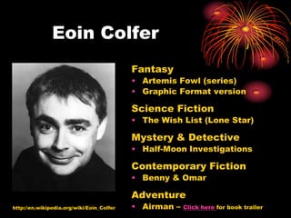 Eoin Colfer
                                           Fantasy
                                           • Artemis Fowl (series)
                                           • Graphic Format version

                                           Science Fiction
                                           • The Wish List (Lone Star)

                                           Mystery & Detective
                                           • Half-Moon Investigations

                                           Contemporary Fiction
                                           • Benny & Omar

                                           Adventure
http://en.wikipedia.org/wiki/Eoin_Colfer   • Airman –   Click here for book trailer
 