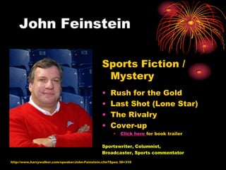 John Feinstein

                                                 Sports Fiction /
                                                  Mystery
                                                 •   Rush for the Gold
                                                 •   Last Shot (Lone Star)
                                                 •   The Rivalry
                                                 •   Cover-up
                                                       •   Click here for book trailer

                                                 Sportswriter, Columnist,
                                                 Broadcaster, Sports commentator

http://www.harrywalker.com/speaker/John-Feinstein.cfm?Spea_ID=318
 