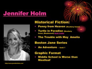 Jennifer Holm
Historical Fiction:
• Penny from Heaven (Newbery honor)
• Turtle in Paradise (Newbery
honor, Bluebonnet) book trailer
• The Trouble with May Amelia
Boston Jane Series
• An Adventure – book 1
Graphic Format
• Middle School is Worse than
Meatloaf
http://www.jenniferholm.com/
 