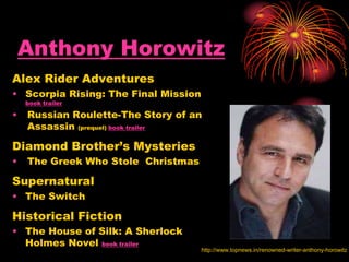 Anthony Horowitz
Alex Rider Adventures
• Scorpia Rising: The Final Mission
book trailer
• Russian Roulette-The Story of an
Assassin (prequel) book trailer
Diamond Brother’s Mysteries
• The Greek Who Stole Christmas
Supernatural
• The Switch
Historical Fiction
• The House of Silk: A Sherlock
Holmes Novel book trailer
http://www.topnews.in/renowned-writer-anthony-horowitz
 