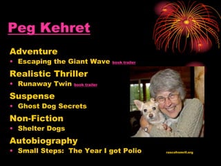 Peg Kehret
Adventure
• Escaping the Giant Wave book trailer
Realistic Thriller
• Runaway Twin book trailer
Suspense
• Ghost Dog Secrets
Non-Fiction
• Shelter Dogs
Autobiography
• Small Steps: The Year I got Polio rascofromrif.org
 