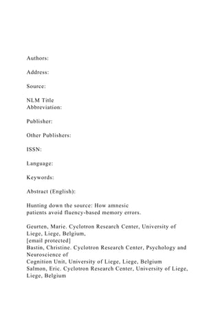 Authors:
Address:
Source:
NLM Title
Abbreviation:
Publisher:
Other Publishers:
ISSN:
Language:
Keywords:
Abstract (English):
Hunting down the source: How amnesic
patients avoid fluency-based memory errors.
Geurten, Marie. Cyclotron Research Center, University of
Liege, Liege, Belgium,
[email protected]
Bastin, Christine. Cyclotron Research Center, Psychology and
Neuroscience of
Cognition Unit, University of Liege, Liege, Belgium
Salmon, Eric. Cyclotron Research Center, University of Liege,
Liege, Belgium
 