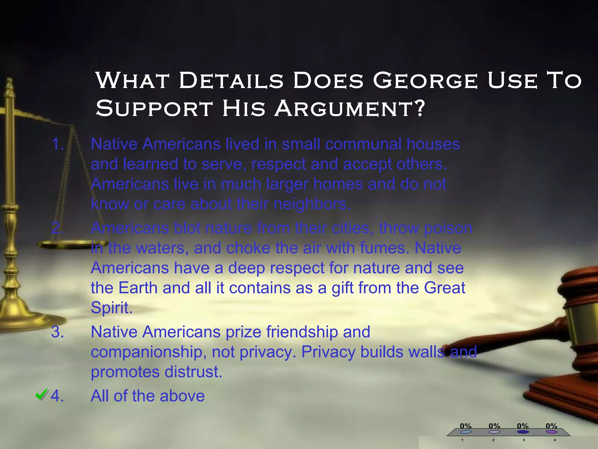 What Details Does George Use To
Support His Argument?
1.

2.

3.

4.

Native Americans lived in small communal houses
and learned to serve, respect and accept others.
Americans live in much larger homes and do not
know or care about their neighbors.
Americans blot nature from their cities, throw poison
in the waters, and choke the air with fumes. Native
Americans have a deep respect for nature and see
the Earth and all it contains as a gift from the Great
Spirit.
Native Americans prize friendship and
companionship, not privacy. Privacy builds walls and
promotes distrust.
All of the above
0%
1

0%
2

0%
3

0%
4

 