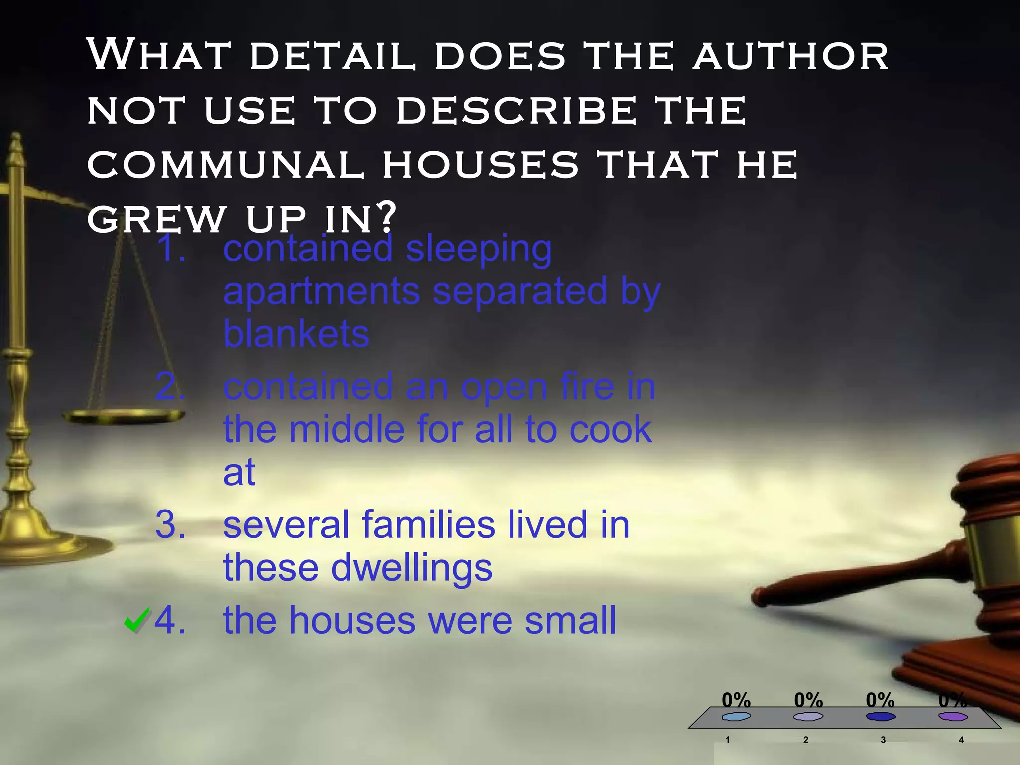 What detail does the author
not use to describe the
communal houses that he
grew up in?
1. contained sleeping
apartments separated by
blankets
2. contained an open fire in
the middle for all to cook
at
3. several families lived in
these dwellings
4. the houses were small

0%
1

0%
2

0%
3

0%
4

 