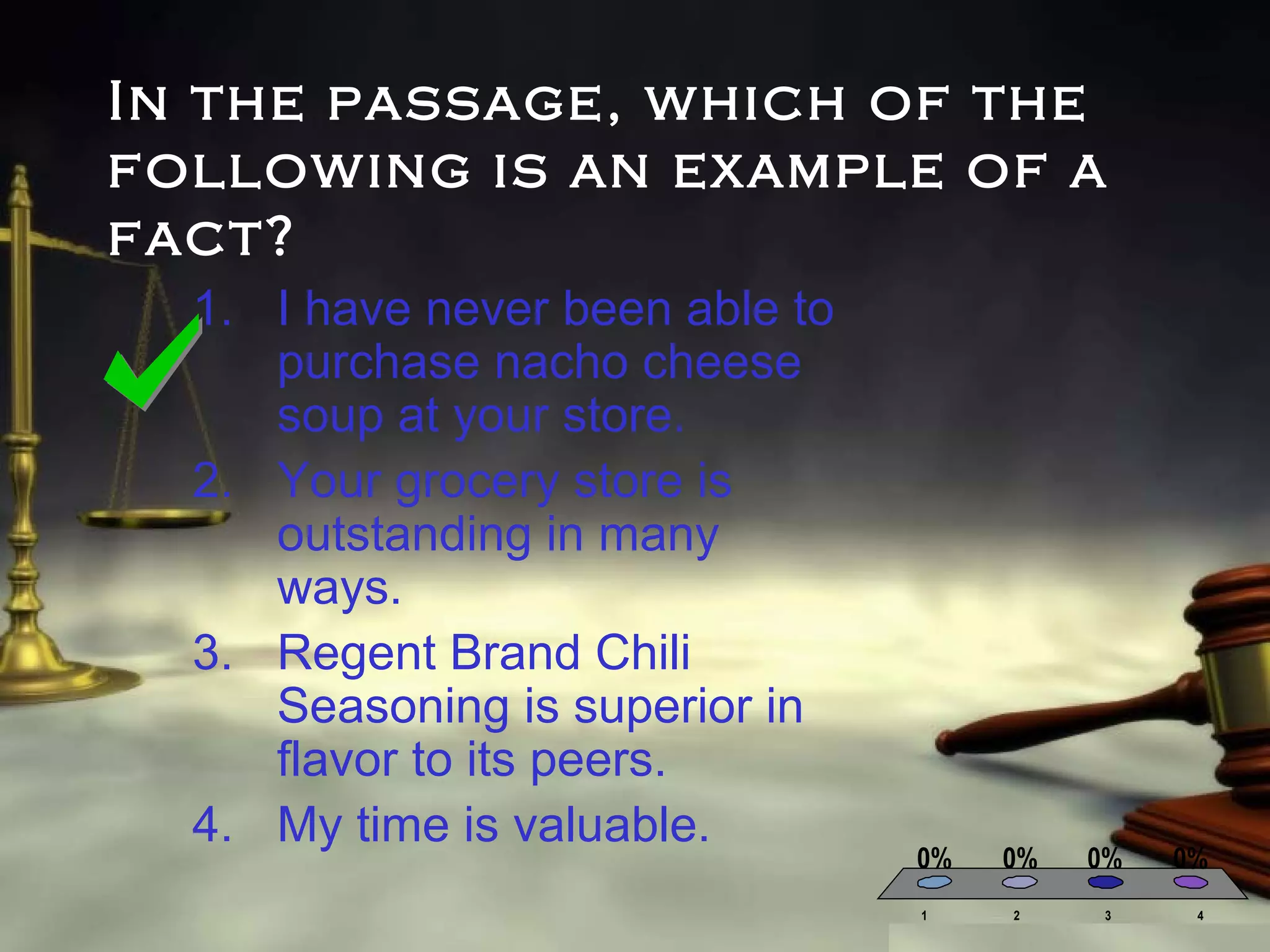 In the passage, which of the
following is an example of a
fact?
1. I have never been able to
purchase nacho cheese
soup at your store.
2. Your grocery store is
outstanding in many
ways.
3. Regent Brand Chili
Seasoning is superior in
flavor to its peers.
4. My time is valuable.

0%
1

0%

0%

2

3

0%
4

 