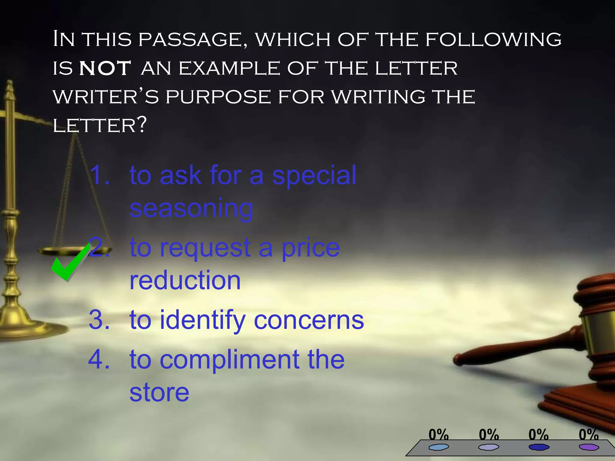 In this passage, which of the following
is not an example of the letter
writer’s purpose for writing the
letter?

1. to ask for a special
seasoning
2. to request a price
reduction
3. to identify concerns
4. to compliment the
store
0%

0%

0%

0%

 