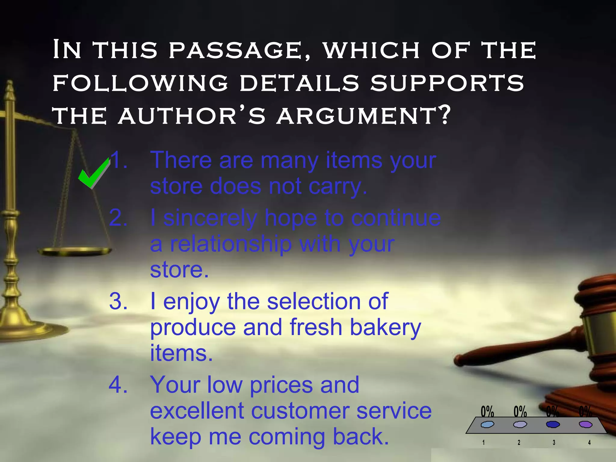 In this passage, which of the
following details supports
the author’s argument?
1. There are many items your
store does not carry.
2. I sincerely hope to continue
a relationship with your
store.
3. I enjoy the selection of
produce and fresh bakery
items.
4. Your low prices and
excellent customer service
keep me coming back.

0%
1

0%

0%

2

3

0%
4

 