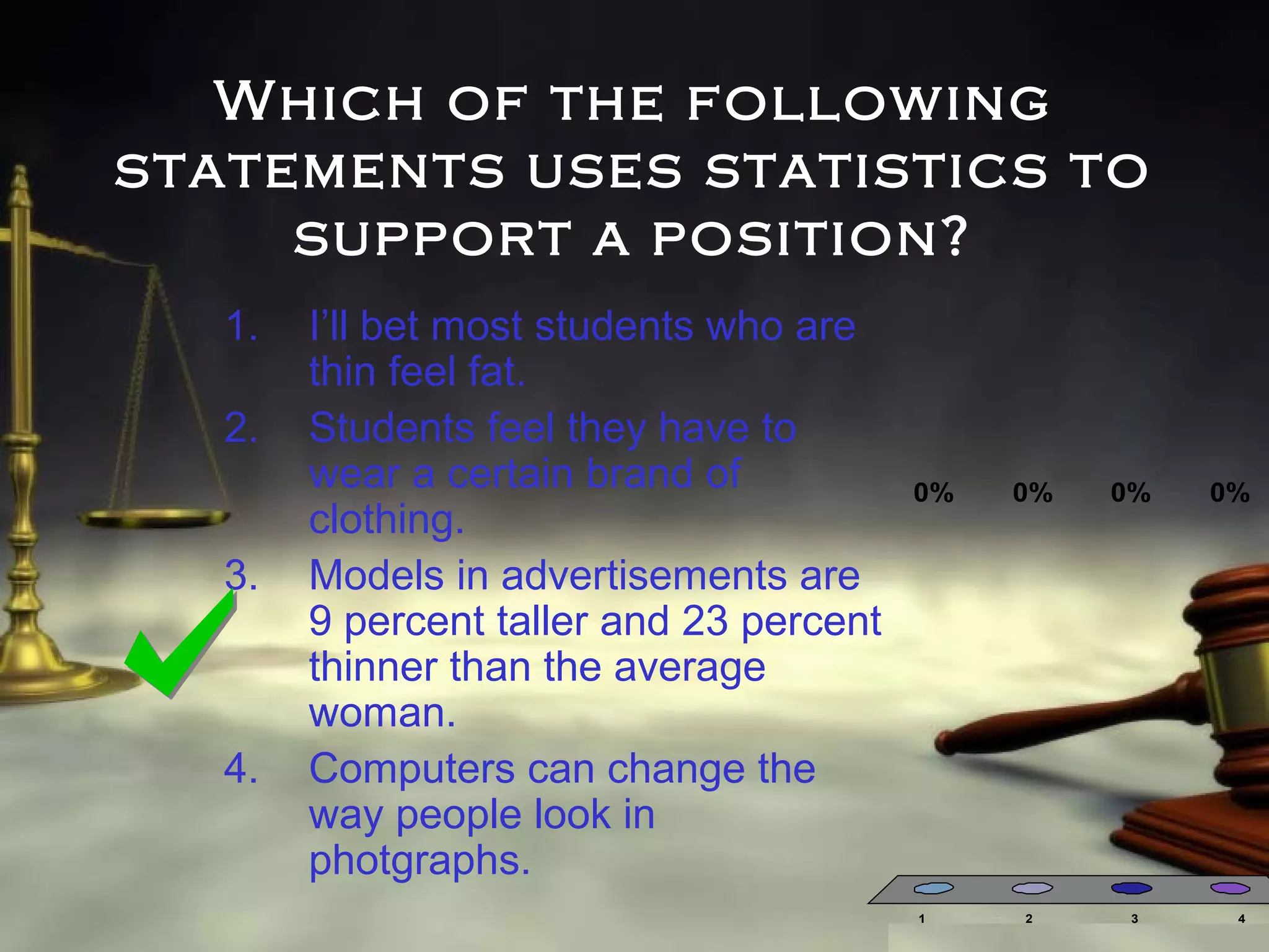 Which of the following
statements uses statistics to
support a position?
1.
2.
3.

4.

I’ll bet most students who are
thin feel fat.
Students feel they have to
wear a certain brand of
clothing.
Models in advertisements are
9 percent taller and 23 percent
thinner than the average
woman.
Computers can change the
way people look in
photgraphs.

0%

1

0%

2

0%

3

0%

4

 
