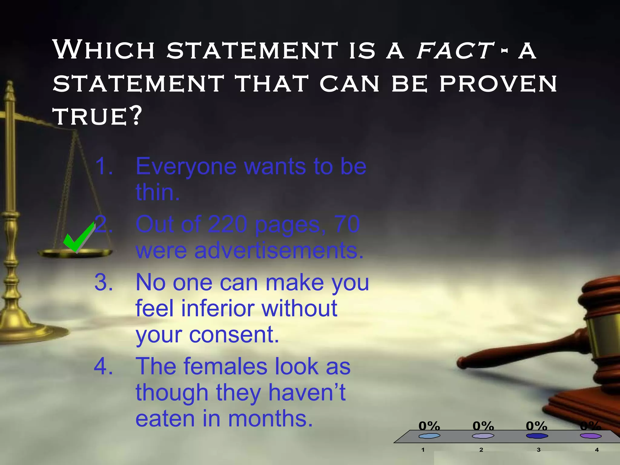 Which statement is a fact - a
statement that can be proven
true?
1. Everyone wants to be
thin.
2. Out of 220 pages, 70
were advertisements.
3. No one can make you
feel inferior without
your consent.
4. The females look as
though they haven’t
eaten in months.

0%
1

0%
2

0%
3

0%
4

 