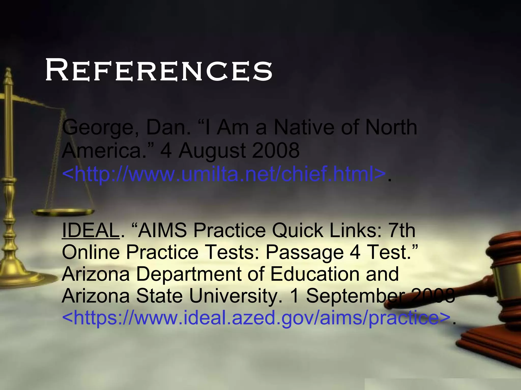References
George, Dan. “I Am a Native of North
America.” 4 August 2008
<http://www.umilta.net/chief.html>.
IDEAL. “AIMS Practice Quick Links: 7th
Online Practice Tests: Passage 4 Test.”
Arizona Department of Education and
Arizona State University. 1 September 2008
<https://www.ideal.azed.gov/aims/practice>.

 