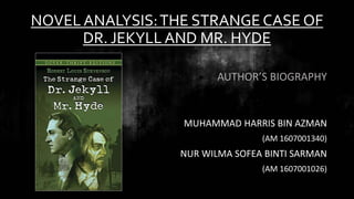 NOVEL ANALYSIS:THE STRANGE CASE OF
DR. JEKYLLAND MR. HYDE
AUTHOR’S BIOGRAPHY
MUHAMMAD HARRIS BIN AZMAN
(AM 1607001340)
NUR WILMA SOFEA BINTI SARMAN
(AM 1607001026)
 