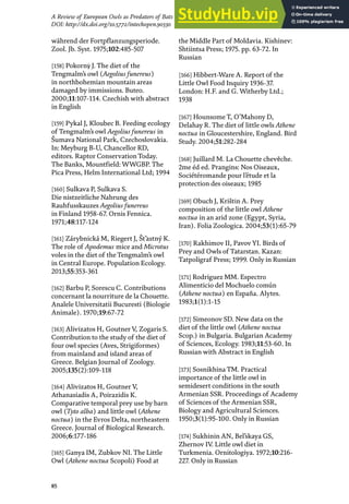 85
A Review of European Owls as Predators of Bats
DOI: http://dx.doi.org/10.5772/intechopen.90330
während der Fortpflanzungsperiode.
Zool. Jb. Syst. 1975;102:485-507
[158] Pokornẏ J. The diet of the
Tengmalm’s owl (Aegolius funereus)
in northbohemian mountain areas
damaged by immissions. Buteo.
2000;11:107-114. Czechish with abstract
in English
[159] Pykal J, Kloubec B. Feeding ecology
of Tengmalm’s owl Aegolius funereus in
Šumava National Park, Czechoslovakia.
In: Meyburg B-U, Chancellor RD,
editors. Raptor Conservation Today.
The Banks, Mountfield: WWGBP. The
Pica Press, Helm International Ltd; 1994
[160] Sulkava P, Sulkava S.
Die nistzeitliche Nahrung des
Rauhfusskauzes Aegolius funereus
in Finland 1958-67. Ornis Fennica.
1971;48:117-124
[161] Zárybnická M, Riegert J, Št’astný K.
The role of Apodemus mice and Microtus
voles in the diet of the Tengmalm’s owl
in Central Europe. Population Ecology.
2013;55:353-361
[162] Barbu P, Sorescu C. Contributions
concernant la nourriture de la Chouette.
Analele Universitatii Bucuresti (Biologie
Animale). 1970;19:67-72
[163] Alivizatos H, Goutner V, Zogaris S.
Contribution to the study of the diet of
four owl species (Aves, Strigiformes)
from mainland and island areas of
Greece. Belgian Journal of Zoology.
2005;135(2):109-118
[164] Alivizatos H, Goutner V,
Athanasiadis A, Poirazidis K.
Comparative temporal prey use by barn
owl (Tyto alba) and little owl (Athene
noctua) in the Evros Delta, northeastern
Greece. Journal of Biological Research.
2006;6:177-186
[165] Ganya IM, Zubkov NI. The Little
Owl (Athene noctua Scopoli) Food at
the Middle Part of Moldavia. Kishinev:
Shtiintsa Press; 1975. pp. 63-72. In
Russian
[166] Hibbert-Ware A. Report of the
Little Owl Food Inquiry 1936-37.
London: H.F. and G. Witherby Ltd.;
1938
[167] Hounsome T, O’Mahony D,
Delahay R. The diet of little owls Athene
noctua in Gloucestershire, England. Bird
Study. 2004;51:282-284
[168] Juillard M. La Chouette chevȇche.
2me éd ed. Prangins: Nos Oiseaux,
Sociétéromande pour l’étude et la
protection des oiseaux; 1985
[169] Obuch J, Krištίn A. Prey
composition of the little owl Athene
noctua in an arid zone (Egypt, Syria,
Iran). Folia Zoologica. 2004;53(1):65-79
[170] Rakhimov II, Pavov YI. Birds of
Prey and Owls of Tatarstan. Kazan:
Tatpoligraf Press; 1999. Only in Russian
[171] Rodriguez MM. Espectro
Alimenticio del Mochuelo común
(Athene noctua) en España. Alytes.
1983;1(1):1-15
[172] Simeonov SD. New data on the
diet of the little owl (Athene noctua
Scop.) in Bulgaria. Bulgarian Academy
of Sciences, Ecology. 1983;11:53-60. In
Russian with Abstract in English
[173] Sosnikhina TM. Practical
importance of the little owl in
semidesert conditions in the south
Armenian SSR. Proceedings of Academy
of Sciences of the Armenian SSR,
Biology and Agricultural Sciences.
1950;3(1):95-100. Only in Russian
[174] Sukhinin AN, Bel’skaya GS,
Zhernov IV. Little owl diet in
Turkmenia. Ornitologiya. 1972;10:216-
227. Only in Russian
 