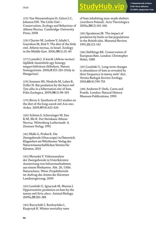 Owls
86
[175] Van Nieuwenhuyse D, Génot J-C,
Johnson DH. The Little Owl –
Conservation, Ecology and Behaviour of
Athene Noctua. Cambridge: University
Press; 2008
[176] Charter M, Leshem Y, Izhaki I,
Guershon M, Kiat Y. The diet of the little
owl, Athene noctua, in Israel. Zoology
in the Middle East. 2006;39(1):31-40
[177] Lanszki J. A kuvik (Athene noctua)
táplálek-összetétele egy Somogy
megyei külvárosi élöhelyen. Natura
Somogyiensis. 2006;9:315-324 (Only in
Hungarian)
[178] Sommer RS, Niederle M, Labes R,
Zoller H. Bat predation by the barn owl
Tyto alba in a hibernation site of bats.
Folia Zoologica. 2009;58(1):98-103
[179] Birrer S. Synthesis of 312 studies on
the diet of the long-eared owl Asio otus.
Ardea. 2009;97(4):615-624
[180] Schönn S, Scherzinger W, Exo
K-M, Ille R. Der Steinkauz Athene
Noctua. Wittenberg Lutherstadt: A.
Ziemsen Verlag; 1991
[181] Malle G, Probst R. Die
Zwergohreule (Otus scops) in Österreich.
Klagenfurt amWörthersee: Verlag des
NaturwissenschaftlichenVereins für
Kärnten; 2015
[182] Muraoka Y. Videonanalyse
der Zwergohreule in Unterkärnten:
Auswertung von Infrarotaufnahmen
aus einem Nistkasten. Abt. 20, UAbt.
Naturschutz. Wien: Projektbericht
im Auftrag des Amtes der Kärntner
Landesregierung; 2009
[183] Lesiński G, Ignaczak M, Manias J.
Opportunistic predation on bats by the
tawny owl Strix aluco. Animal Biology.
2009a;59:283-288
[184] Ruczyński I, Ruckzyńska I,
Kasprzyk K. Winter mortality rates
of bats inhabiting man-made shelters
(northern Poland). Acta Theriologica.
2005a;50(2):161-166
[185] Speakman JR. The impact of
predation by birds on bat populations
in the British isles. Mammal Review.
1991;21:123-142
[186] Stebbings RE. Conservation of
European Bats. London: Christopher
Helm; 1988
[187] Lesiński G. Long-term changes
in abundance of bats as revealed by
their frequency in tawny owls’ diet.
Versita Biologia Section Zoology.
2010;65(4):749-753
[188] Andrews P. Owls, Caves and
Fossils. London: Natural History
Museum Publications; 1990
 