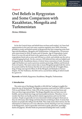 87
Chapter 6
Owl Beliefs in Kyrgyzstan
and Some Comparison with
Kazakhstan, Mongolia and
Turkmenistan
Heimo Mikkola
Abstract
So far the Central Asian owl beliefs have not been well studied. As I have had
opportunities to live and visit some countries regularly since 2009, it became
possible to study owl beliefs mainly in Kyrgyzstan but also comparing some find-
ings with Kazakhstan, Mongolia and Turkmenistan. In Kyrgyzstan, 124 persons
were interviewed in 2010: 82 males and 42 females. Age of respondents varied
from 12 to over 60 and all lived in the capital area of the country. Half of the
respondents listed owls as wise and 43% just as a bird, and nobody saw the owl as
a bird bringing bad luck. On the contrary, 34% believed that owls are helpful and
bring good luck. Kazakhstan shares a Central Asian veneration of owls. Eurasian
eagle owl feathers are used as precious amulets protecting children and livestock
from evil spirits. The main reason why so many Mongolian people hold the owl to
be sacred could be the history that the owl once saved the life of Genghis Khan,
king of kings and supreme Khan of all the Mongols and Kalmyks in Tartary
Empire. For the Turkmens, the little owl is a sacred bird, killing of which would
be a great sin.
Keywords: owl beliefs, Kyrgyzstan, Kazakhstan, Mongolia, Turkmenistan
1. Introduction
The entire area of the Kyrgyz Republic is 200,000 km2
making it roughly five
times the size of Switzerland. The highest mountains reach well over 7000 m (Lenin
7134 m and Pobeda 7439 m). Only 4.5% of the country is covered by forest and
there are three large natural lakes. The Kyrgyz Republic does not have very rich
birdlife, and most birds have large and inaccessible territories. Therefore, it is no
wonder that there are hardly any bird-related organisations and very few bird-
watchers. People are generally not very interested in birds and ignore them just as
they do with many other things and items that do not belong to them. It seems that
hunters are people who still go into the field. They make many observations, but the
information is easily lost as it is not collected or stored. Hunting is not very common
in the Kyrgyzstan, and it is generally restricted to quails, pheasants, partridges,
ducks and pigeons. All other birds are protected including their nests. Luckily
 