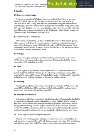 89
Owl Beliefs in Kyrgyzstan and Some Comparison with Kazakhstan, Mongolia and Turkmenistan
DOI: http://dx.doi.org/10.5772/intechopen.88711
3. Results
3.1 General owl knowledge
From the respondents 98% knew that owls are birds, but 2% were not sure.
Around 89% had seen an owl, 7% have not and 4% were not sure; similarly,
73% have heard owls calling, 19% have not and the remaining 8% were not sure.
Interestingly 77% were convinced that there are no owls in their living places, only
18% were sure that there are owls near the places where they live, and 5% were not
sure. This could be a correct situation in the Bishkek city where I never saw an owl
from my rented flats between 2009 and 2011.
3.2 Identification of owl species
Only female respondents (2) stated that they know more than six owl species,
while only one male knew 3–5 species. Almost every third respondent were not
able to identify any owl species: 29% of the females and 30% of the males. These
percentages would indicate that there is no real difference in the owl species identi-
fication skills between females and males.
3.3 Biotopes
Almost all respondents knew that the owls live predominantly in the forest
(97%). Other biotopes were listed as: mountains, 31%; grasslands, 25%; farms,
18%; cities, 10%; and elsewhere, 3%.
3.4 Food
Again, a great majority knew correctly that owls eat rodents and other small
mammals (95%). Other food items got the following percentages: snakes, 31%;
insects, 30%; lizards, 23%; frogs, 20%; fish, 18%; seeds, 16%; birds, 8%; fruits, 3%;
and chicken, 2%. Nobody listed cats or dogs as the owl prey items.
3.5 Breeding
Nesting places of the owls were known as follows: tree holes (89%), other bird
nests (20%), cliff ledges (12%), rooftops in the buildings (10%) and much less
importantly nest boxes (3%) and burrows (2%).
3.6 Attitudes towards owls
Interestingly half of the respondents listed owls as wise, 43% just as a bird and 26%
as creator beings. Nobody saw the owl as a bird bringing bad luck. On the contrary,
34% were convinced that owls are helpful and bring good luck. In addition, respon-
dents gave the following answers: helpful for medicine, 10%; scary, 5%; powerful
spirits, 2%; and 5% were not sure. Unfortunately, people did not explain further the
medicinal value of the owls as that was not specifically asked during the interviews.
3.6.1 What is your attitude about protecting owls?
Despite very positive general attitudes, people were not so convinced that the
owls should be protected. Only 62% felt that owls need protection, 15% would leave
owls without protection, and 23% could not make up their mind in this matter.
 