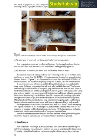 91
Owl Beliefs in Kyrgyzstan and Some Comparison with Kazakhstan, Mongolia and Turkmenistan
DOI: http://dx.doi.org/10.5772/intechopen.88711
3.9.2 Have you, or somebody you know, used owl eggs for some purpose?
One respondent answered yes, but without any further explanations. Another
was not sure, but 98% were sure that nobody eats owl eggs in Kyrgyzstan.
3.9.3 Have you, or someone you know, used owl feathers, bones or meat?
As far as understood, all respondents were referring to the use of feathers only,
not bones or meat. One third (32%) of both males and females knew people using
the owl feathers (Figure 2) as talisman or head-dress. But well over half (63%) of
the respondents did not know anybody using owl feathers, and 5% were not sure.
It is not known how often owls are killed to get the feathers, especially in the
rural areas. Only one respondent had a friend who had killed an owl. This hunter
made nicely banded bundles of the great grey owl breast feathers and sold those to
his friends as talismans for the cars to protect drivers against traffic accidents. Large
and soft owl feathers are used commonly to decorate traditional folk costumes and
head-dress. Interestingly the Red Data Book [3] recommends breeding eagle owls
in captivity in order to get moulted feathers from live birds without killing them.
Many families in the country have a long tradition in keeping eagles and hunting
falcons at home, so they would know well how to take care of large owls as well.
During my stay in the country between 2009 and 2011, I don’t recall seeing any
owl figurines for sale in the market places, but even the National Museum has an
example of an eagle owl feather talisman, and some NGOs have printed owl calen-
dars which are often seen in the walls of the government offices.
This may be the first time when owl beliefs have been investigated through an
interview study in Central Asia. Owls are not feared but rather ignored.
4. Kazakhstan
Van Orden and Paklina [4, 5] have described how, characteristic to the region
(cf. Kyrgyzstan and Mongolia), owl feathers are used in abundance for decoration.
Typically, tufts of feathers from eagle owls are placed in strategic places such as
Figure 2.
Eagle owl (Bubo bubo) feathers in talisman market. Photo: courtesy of Annegret and Michael Stubbe.
 