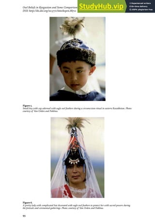 93
Owl Beliefs in Kyrgyzstan and Some Comparison with Kazakhstan, Mongolia and Turkmenistan
DOI: http://dx.doi.org/10.5772/intechopen.88711
Figure 5.
Small boy with cap adorned with eagle owl feathers during a circumcision ritual in eastern Kazakhstan. Photo:
courtesy of Van Orden and Paklina.
Figure 6.
A pretty lady with complicated hat decorated with eagle owl feathers to protect her with sacred powers during
the festivals and ceremonial gatherings. Photo: courtesy of Van Orden and Paklina.
 