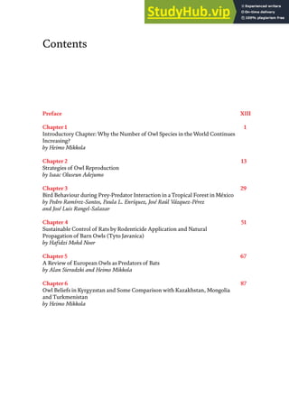 Contents
Preface XIII
Chapter 1 1
Introductory Chapter: Why the Number of Owl Species in the World Continues
Increasing?
by Heimo Mikkola
Chapter 2 13
Strategies of Owl Reproduction
by Isaac Oluseun Adejumo
Chapter 3 29
Bird Behaviour during Prey-Predator Interaction in a Tropical Forest in México
by Pedro Ramírez-Santos, Paula L. Enríquez, José Raúl Vázquez-Pérez
and José Luis Rangel-Salazar
Chapter 4 51
Sustainable Control of Rats by Rodenticide Application and Natural
Propagation of Barn Owls (Tyto Javanica)
by Hafidzi Mohd Noor
Chapter 5 67
A Review of European Owls as Predators of Bats
by Alan Sieradzki and Heimo Mikkola
Chapter 6 87
Owl Beliefs in Kyrgyzstan and Some Comparison with Kazakhstan, Mongolia
and Turkmenistan
by Heimo Mikkola
 