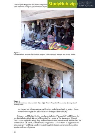95
Owl Beliefs in Kyrgyzstan and Some Comparison with Kazakhstan, Mongolia and Turkmenistan
DOI: http://dx.doi.org/10.5772/intechopen.88711
on, he and his followers wore owl feathers and charms both to protect them-
selves from danger and pay tribute to their special saviour [8].
Annegret and Michael Stubbe kindly sent photos (Figures 2, 7 and 8) from the
market in Bajan-Ölgij, Western Mongolia (the capital of the Kazakhian Almag).
One can see eagle owl wings, legs and feathers in these photos which will be used for
owl talisman (cf. also Kazakhstan and Kyrgyzstan). The feathers of eagle owls and
also great grey and long-eared owls are thought to be reincarnations of guardian
spirits with sacred powers.
Figure 7.
Talisman market in Bajan-Ölgij, Western Mongolia. Photo: courtesy of Annegret and Michael Stubbe.
Figure 8.
Owl feather talismans in the market in Bajan-Ölgij, Western Mongolia. Photo: courtesy of Annegret and
Michael Stubbe.
 