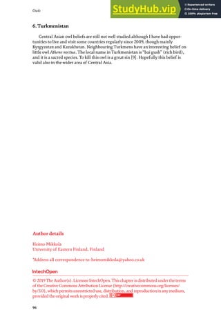 Owls
96
6. Turkmenistan
Central Asian owl beliefs are still not well studied although I have had oppor-
tunities to live and visit some countries regularly since 2009, though mainly
Kyrgyzstan and Kazakhstan. Neighbouring Turkmens have an interesting belief on
little owl Athene noctua. The local name in Turkmenistan is “bai gush” (rich bird),
and it is a sacred species. To kill this owl is a great sin [9]. Hopefully this belief is
valid also in the wider area of Central Asia.
Author details
Heimo Mikkola
University of Eastern Finland, Finland
*Address all correspondence to: heimomikkola@yahoo.co.uk
© 2019TheAuthor(s). LicenseeIntechOpen.Thischapterisdistributed undertheterms
of theCreativeCommonsAttributionLicense(http://creativecommons.org/licenses/
by/3.0), whichpermitsunrestricted use, distribution, and reproductioninanymedium,
provided theoriginal work isproperlycited.
 