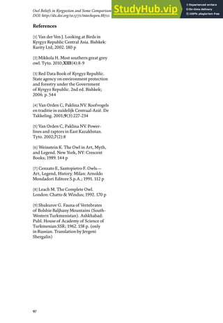 97
Owl Beliefs in Kyrgyzstan and Some Comparison with Kazakhstan, Mongolia and Turkmenistan
DOI: http://dx.doi.org/10.5772/intechopen.88711
References
[1] Van der Ven J. Looking at Birds in
Kyrgyz Republic Central Asia. Bishkek:
Rarity Ltd; 2002. 180 p
[2] Mikkola H. Most southern great grey
owl. Tyto. 2010;XIII(4):8-9
[3] Red Data Book of Kyrgyz Republic.
State agency on environment protection
and forestry under the Government
of Kyrgyz Republic. 2nd ed. Bishkek;
2006. p. 544
[4] Van Orden C, Paklina NV. Roofvogels
en traditie in zuidelijk Centraal-Azië. De
Takkeling. 2001;9(3):227-234
[5] Van Orden C, Paklina NV. Power-
lines and raptors in East Kazakhstan.
Tyto. 2002;7(2):8
[6] Weinstein K. The Owl in Art, Myth,
and Legend. New York, NY: Crescent
Books; 1989. 144 p
[7] Cenzato E, Santopietro F. Owls—
Art, Legend, History. Milan: Arnoldo
Mondadori Editore S.p.A.; 1991. 112 p
[8] Leach M. The Complete Owl.
London: Chatto & Windus; 1992. 170 p
[9] Shukurov G. Fauna of Vertebrates
of Bolshie Baljhany Mountains (South-
Western Turkmenistan). Ashkhabad:
Publ. House of Academy of Science of
Turkmenian SSR; 1962. 158 p. (only
in Russian. Translation by Jevgeni
Shergalin)
 