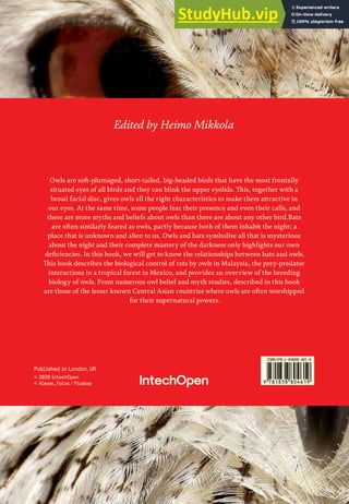 Edited by Heimo Mikkola
Owls are soft-plumaged, short-tailed, big-headed birds that have the most frontally
situated eyes of all birds and they can blink the upper eyelids. This, together with a
broad facial disc, gives owls all the right characteristics to make them attractive in
our eyes. At the same time, some people fear their presence and even their calls, and
there are more myths and beliefs about owls than there are about any other bird.Bats
are often similarly feared as owls, partly because both of them inhabit the night; a
place that is unknown and alien to us. Owls and bats symbolise all that is mysterious
about the night and their complete mastery of the darkness only highlights our own
deficiencies. In this book, we will get to know the relationships between bats and owls.
This book describes the biological control of rats by owls in Malaysia, the prey-predator
interactions in a tropical forest in Mexico, and provides an overview of the breeding
biology of owls. From numerous owl belief and myth studies, described in this book
are those of the lesser known Central Asian countries where owls are often worshipped
for their supernatural powers.
Published in London, UK
© 2020 IntechOpen
© Alexas_Fotos / Pixabay
ISBN 978-1-78984-053-7
ISBN 978-1-83880-461-9
 