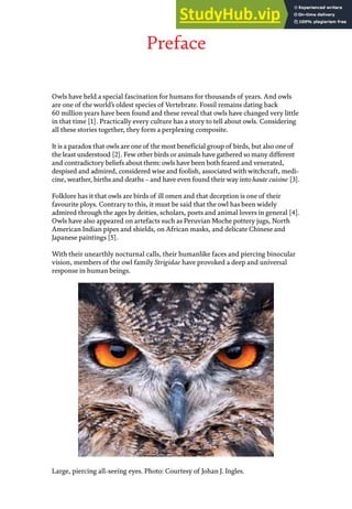 Preface
Owls have held a special fascination for humans for thousands of years. And owls
are one of the world’s oldest species of Vertebrate. Fossil remains dating back
60 million years have been found and these reveal that owls have changed very little
in that time [1]. Practically every culture has a story to tell about owls. Considering
all these stories together, they form a perplexing composite.
It is a paradox that owls are one of the most beneficial group of birds, but also one of
the least understood [2]. Few other birds or animals have gathered so many different
and contradictory beliefs about them: owls have been both feared and venerated,
despised and admired, considered wise and foolish, associated with witchcraft, medi-
cine, weather, births and deaths – and have even found their way into haute cuisine [3].
Folklore has it that owls are birds of ill omen and that deception is one of their
favourite ploys. Contrary to this, it must be said that the owl has been widely
admired through the ages by deities, scholars, poets and animal lovers in general [4].
Owls have also appeared on artefacts such as Peruvian Moche pottery jugs, North
American Indian pipes and shields, on African masks, and delicate Chinese and
Japanese paintings [5].
With their unearthly nocturnal calls, their humanlike faces and piercing binocular
vision, members of the owl family Strigidae have provoked a deep and universal
response in human beings.
Large, piercing all-seeing eyes. Photo: Courtesy of Johan J. Ingles.
 