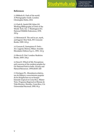 V
[1] Mikkola H. Owls of the world.
A Photographic Guide. London:
Christopher Helm; 2012
[2] Clark R, Smith DW, Kelso LH.
Working Bibliography of Owls of the
World. Tech. Ser. 1. Washington DC:
National Wildlife Federation; 1978.
319 p
[3] Weinstein K. The owl in art, myth,
and legend. New York, NY: Crescent
Books; 1989. 144 p
[4] Cenzato E, Santopietro F. Owls –
Art, Legend, History. Milan: Arnoldo
Mondadori Editore S.p.A.; 1991. 112 p
[5] Morris D. Owl. London: Reaktion
Books; 2009. 216 p
[6] Raval S. Wheel of life: Perceptions
and concerns of the resident peoples for
Gir National Park in India. Society and
Natural Resources. 1994;4:305-320
[7] Enríquez PL. Abundancia relativa,
uso de hábitat y conocimiento popular
de los Strigiformes en un bosque
húmedo tropical en Costa Rica. Máster
Tesis. Programa Regional en Manejo de
Vida Silvestre. Heredia, Costa Rica, CA:
Universidad Nacional; 1995. 81 p
References
 