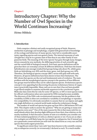 1
Chapter 1
Introductory Chapter: Why the
Number of Owl Species in the
World Continues Increasing?
Heimo Mikkola
1. Introduction
Owls comprise a distinct and easily recognized group of birds. However,
similarities in plumage and morphology, coupled with general lack of knowledge
of the ecology and behaviour of many species, have led to considerable uncer-
tainty regarding species and even generic limits. The internal taxonomy of owls
(Strigiformes) may be in a greater state of flux than in any other family of non-
passerine birds. The meaning of the term‘species’ has gone through many changes,
driven onwards by new methods, the differing priorities of each scientific age
and the varied field of biological research. Four basic species definitions will be
given but there are nowadays at least 26 different definitions. Owls have the lowest
hybridization rate amongst studied bird groups being only about 1%, whilst game
birds are hybridizing over 20% and the swan, geese, and duck group over 40%.
Therefore, the biological species concept (BSC) serves still quite well with owls.
However, all species definitions have been shown to have their limitations. The
BSC shows that species are the real and fundamental units of evolution. The main
problem with the morphological species concept is the question of how different
two groups must be before they can be called separate species. Evolutionary species
concept is very appealing but discovering the precise evolutionary history of organ-
isms is practically impossible. Many owls are so rare that it has not been possible
to get blood samples to examine nucleotide sequences in the cytochrome-b gene.
Molecular data exists this far only for some 175 species, so 100 or more species waits
for official confirmation when new material for DNA-testing becomes available.
The discovery of the DNA code revolutionized taxonomy, but the problem is that
variability in DNA is often not correlated to variability in morphology or reproduc-
tive compatibility. It is obviously unrealistic to assume that we can impose and apply
any single definition on a natural world made restless by evolutionary change.
The number of world owl species has gone up from 109 to 268 between 1972 and
2014. This chapter seeks to answer the question: “Why we are getting so many new
owl species every year?” One of the main reasons for this is that many owls live on
small islands where they develop slight differences from their close relatives on the
nearby mainland. It then becomes a matter of taste as to whether you consider one
of these isolated populations of owls as a distinct species or not. If you are an objec-
tive zoologist you will likely lump the two together as subspecies, but if instead you
are a passionate conservationist you will view the island form as a very rare and full
species that needs urgent protection.
To significant extent these ‘new owls’ have been known to the scientific commu-
nity as subspecies correctly (or erroneously!) declared as such. To a much smaller
 