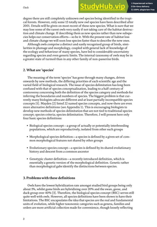 Owls
2
degree there are still completely unknown owl species being identified in the tropi-
cal forests. However, only some 15 totally new owl species have been described after
2001. Details will be given on most recent of these new species. What is sure that we
may lose some of the rarest owls very easily if not taking care of the habitat destruc-
tion and climate change. If describing them as new species rather than new subspe-
cies helps our conservation efforts—so be it. With the present rate of habitat loss
and climate change we will soon lose species faster than to describe the new ones.
Although owls comprise a distinct and easily recognized group of birds, simi-
larities in plumage and morphology, coupled with general lack of knowledge of
the ecology and behaviour of many species, have led to considerable uncertainty
regarding species and even generic limits. The internal taxonomy of owls may be in
a greater state of turmoil than in any other family of non-passerine birds.
2. What are ‘species’
The meaning of the term‘species’ has gone through many changes, driven
onwards by new methods, the differing priorities of each scientific age and the
varied field of biological research. The issue of species delimitation has long been
confused with that of species conceptualization, leading to a half century of
controversy concerning both the definition of the species category and methods for
inferring the boundaries and numbers of species. The biggest problem is that cur-
rently many biologists advocate different and at least partially incompatible species
concepts [1]. Mayden [2] listed 22 named species concepts, and now there are even
more alternative definitions (see Appendix 1). This is encouraging biologists to
develop new methods of species delimitation that are not tied to traditional species
concept; species criteria; species delimitation. Therefore, I will present here only
four basic species definitions:
• Biological species concept—a group of actually or potentially interbreeding
populations, which are reproductively, isolated from other such groups
• Morphological species definition—a species is defined by a given set of com-
mon morphological features not shared by other groups
• Evolutionary species concept—a species is defined by its shared evolutionary
history and descent from a common ancestor
• Genotypic cluster definition—a recently introduced definition, which is
essentially a genetic version of the morphological definition. Genetic rather
than morphological gabs identify the distinctions between species.
3. Problems with these definitions
Owls have the lowest hybridization rate amongst studied bird groups being only
about 1%, whilst game birds are hybridizing over 20% and the swan, geese, and
duck group over 40% [3]. Therefore, the biological species concept (BSC) serves still
quite well with owls. However, all species definitions have been shown to have their
limitations. The BSC encapsulates the idea that species are the real and fundamental
units of evolution, while higher taxonomic categories such as genera, families and
orders are more artificial collection made for convenience, though loosely reflecting
 