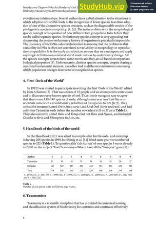 3
Introductory Chapter: Why the Number of Owl Species in the World Continues Increasing?
DOI: http://dx.doi.org/10.5772/intechopen.90230
evolutionary relationships. Several authors have called attention to the situations in
which adoption of the BSC leads to the recognition of fewer species taxa than adop-
tion of one of the alternative species concepts, such as the diagnosable version of the
phylogenetic species concept (e.g. [4, 5]). The main problem with the morphological
species concept is the question of how different two groups have to be before they
can be called separate species. Evolutionary species concept is very appealing but
discovering the precise evolutionary history of organisms is practically impossible.
The discovery of the DNA code revolutionized taxonomy, but the problem is that
variability in DNA is often not correlated to variability in morphology or reproduc-
tive compatibility. It is obviously unrealistic to assume that we can impose and apply
any single definition on a natural world made restless by evolutionary change. All
the species concepts seem to have some merits and they are all based on important
biological properties [6]. Unfortunately, distinct species concepts, despite sharing a
common fundamental element, can often lead to different conclusions concerning
which population lineages deserve to be recognized as species.
4. First ‘Owls of the World’
In 1972 I was invited to participate in writing the first ‘Owls of the World’ edited
by John A Burton [7]. That was a team of 15 people and we attempted to write about
and to illustrate every known species of owl. That time it was quite easy to agree
that there some 130–140 species of owls, although same year two East German
scientists came with a revolutionary reduction of owl species to 109 [8, 9]. They
united for instance Barred Owl (Strix varia) and Ural Owl (Strix uralensis) and had
only nine Tytonidae owls (when the number nowadays is 26 or 27 as in Table 1).
They also correctly united Bubo and Ketupa but not Bubo and Nyctea, and included
Ciccaba to Strix and Rhinoptynx to Asio, etc.
5. Handbook of the birds of the world
In the Handbook [10] I was asked to compile a list for the owls, and ended up
in having 205 species in 1999, but König et al. [11] lifted same year the number of
species to 212 (Table 1). To question this‘fabrication’ of new species I wrote already
in 2000 on the subject “Owl Taxonomy—Where have all the “lumpers” gone [12].
6. Taxonomists
Taxonomy is a scientific discipline that has provided the universal naming
and classification system of biodiversity for centuries and continues effectively
Author 1 2 3 4 5 6 7 8 9
Tytonidae 11 10 16 11 26 16 16 26 27
Strigidae 133 120 189 201 224 183 192 223 241
Total 144 130 205 212 250 198 208 249 268
1 = 1940 [17], 2 = 1973 [7], 3 = 1999 [18], 4 = 1999 [11], 5 = 2008 [15], 6 = 2009 [14], 7 = 2011 [19], 8 = 2012 [20]
and 9 = 2013 [21].
Table 1.
Number of owl species in the world from 1940 to 2013.
 