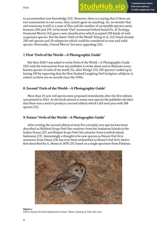 Owls
4
Figure 1.
Desert Tawny Owl Strix hadorami in Israel. Photo: Courtesy of Amir Ben Dov.
to accommodate new knowledge [13]. However, there is a saying that if there are
two taxonomists in one room, they cannot agree on anything. So, no wonder that
owl taxonomy is still in a state of flux and the number of acceptable species varies
between 200 and 270. In his book ‘Owl’ renowned Oxford based Dr. of Zoology,
Desmond Morris [14] gave a new classification which accepted 198 kinds of owls
as genuine species. But the latest ‘Owls of the World’ König et al. [15] listed already
250 owl species and 29 subspecies which could be considered as new and valid
species. Personally, I found Morris’ list more appealing [16].
7. First ‘Owls of the World—A Photographic Guide’
But then 2010 I was asked to write Owls of the World—A Photographic Guide
[20] with the instructions from my publisher to write about and to illustrate every
known species of owls of the world. So, after König’s [15] 250 species I ended up in
having 249 by expecting that the New Zealand Laughing Owl Sceloglaux albifacies is
extinct as there are no records since the 1930s.
8. Second ‘Owls of the World—A Photographic Guide’
More than 15 new owl species were proposed immediately after the first edition
was printed in 2012. As the book missed so many new species the publisher decided
that there was a need to produce a second edition which I did next year with 268
species [21].
9. Future ‘Owls of the World—A Photographic Guide’
After writing the second edition at least five certainly new species have been
described as Walden’s Scops Owl Otus modestus from the Andaman Islands in the
Indian Ocean [22] and Rinjani Scops Owl Otus jolandae from Lombok island,
Indonesia [23]. Interestingly a thought to be new species as Omani Owl Strix
omanensis from Oman [24] has now been reidentified as Hume’s Owl Strix butleri
first described by A. Hume in 1878 [25] based on a single specimen from Pakistan.
 