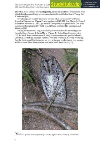 5
Introductory Chapter: Why the Number of Owl Species in the World Continues Increasing?
DOI: http://dx.doi.org/10.5772/intechopen.90230
The other, more familiar species (Figure 1), earlier believed to be Strix butleri, from
Middle East has accordingly been renamed as the Desert Owl or Desert Tawny Owl
S. hadorami [26].
Even Europe got recently a new owl species, when the taxonomy of Cyprus
Scops Owl Otus cyprius (Figure 2) was reprised in 2015 [27]. And Maghreb (Coastal
plains from Morocco to Libya) got its own Tawny Owl as Maghreb Wood Owl Strix
mauritanica first proposed by Robb et al. [24] and confirmed by Isenmann and
Thévenot [28].
Finally, we have now a long waited official confirmation for a new Megascops
from the Sierra Nevada de Santa Marta (Figure 3), Colombia as Megascops gilesi
[29]. In South America there are still likely to be some new owl species in Brazil,
Colombia, Costa Rica, Ecuador, Panama, Peru and Venezuela. It is very promising
that the Neotropical Ornithologists are very active and productive so very soon we
will hear more about these new owl species in South America [30, 31].
Figure 2.
Latest new owl species in Europe: Cyprus Scops Owl Otus cyprius. Photo: Courtesy of Tasso Leventis.
 
