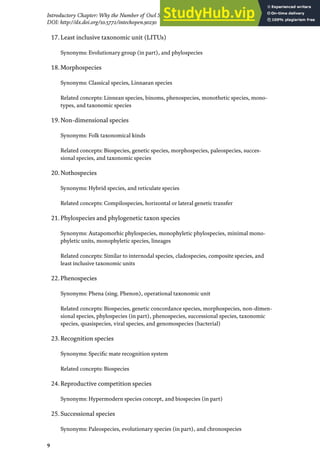 9
Introductory Chapter: Why the Number of Owl Species in the World Continues Increasing?
DOI: http://dx.doi.org/10.5772/intechopen.90230
17.Least inclusive taxonomic unit (LITUs)
Synonyms: Evolutionary group (in part), and phylospecies
18.Morphospecies
Synonyms: Classical species, Linnaean species
Related concepts: Linnean species, binoms, phenospecies, monothetic species, mono-
types, and taxonomic species
19.Non-dimensional species
Synonyms: Folk taxonomical kinds
Related concepts: Biospecies, genetic species, morphospecies, paleospecies, succes-
sional species, and taxonomic species
20.Nothospecies
Synonyms: Hybrid species, and reticulate species
Related concepts: Compilospecies, horizontal or lateral genetic transfer
21.Phylospecies and phylogenetic taxon species
Synonyms: Autapomorhic phylospecies, monophyletic phylospecies, minimal mono-
phyletic units, monophyletic species, lineages
Related concepts: Similar to internodal species, cladospecies, composite species, and
least inclusive taxonomic units
22.Phenospecies
Synonyms: Phena (sing. Phenon), operational taxonomic unit
Related concepts: Biospecies, genetic concordance species, morphospecies, non-dimen-
sional species, phylospecies (in part), phenospecies, successional species, taxonomic
species, quasispecies, viral species, and genomospecies (bacterial)
23.Recognition species
Synonyms: Specific mate recognition system
Related concepts: Biospecies
24.Reproductive competition species
Synonyms: Hypermodern species concept, and biospecies (in part)
25.Successional species
Synonyms: Paleospecies, evolutionary species (in part), and chronospecies
 