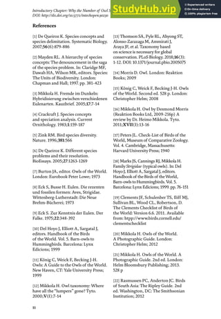 11
Introductory Chapter: Why the Number of Owl Species in the World Continues Increasing?
DOI: http://dx.doi.org/10.5772/intechopen.90230
References
[1] De Queiroz K. Species concepts and
species delimitation. Systematic Biology.
2007;56(6):879-886
[2] Mayden RL. A hierarchy of species
concepts: The denouncement in the saga
of the species problem. In: Claridge MF,
Dawah HA, Wilson MR, editors. Species:
The Units of Biodiversity. London:
Chapman and Hall; 1997. pp. 381-423
[3] Mikkola H. Fremde im Dunkeln:
Hybridisierung zwischen verschiedenen
Eulenarten. Kauzbrief. 2005;17:7-14
[4] Crackraft J. Species concepts
and speciation analysis. Current
Ornithology. 1983;1:159-187
[5] Zink RM. Bird species diversity.
Nature. 1996;381:566
[6] De Queiroz K. Different species
problems and their resolution.
BioEssays. 2005;27:1263-1269
[7] Burton JA, editor. Owls of the World.
London: Eurobook Peter Lowe; 1973
[8] Eck S, Busse H. Eulen. Die rezenten
und fossilen formen: Aves, Strigidae.
Wittenberg-Lutherstadt: Die Neue
Brehm-Bücherei; 1973
[9] Eck S. Zur Kenntnis der Eulen. Der
Falke. 1975;22:348-392
[10] Del Hoyo J, Elliott A, Sargatal J,
editors. Handbook of the Birds
of the World. Vol. 5. Barn-owls to
Hummingbirds. Barcelona: Lynx
Edicions; 1999
[11] König C, Weick F, Becking J-H.
Owls: A Guide to the Owls of the World.
New Haven, CT: Yale University Press;
1999
[12] Mikkola H. Owl taxonomy: Where
have all the “lumpers” gone? Tyto.
2000;V(I):7-14
[13] Thomson SA, Pyle RL, Ahyong ST,
Alonso-Zarazaga M, Ammirati J,
Araya JF, et al. Taxonomy based
on science is necessary for global
conservation. PLoS Biology. 2018;16(3):
1-12. DOI: 10.1371/journal.pbio.2005075
[14] Morris D. Owl. London: Reaktion
Books; 2009
[15] König C, Weick F, Becking J-H. Owls
of the World. Second ed. 528 p. London:
Christopher Helm; 2008
[16] Mikkola H. Owl by Desmond Morris
(Reaktion Books Ltd, 2009-216p) A
review by Dr. Heimo Mikkola. Tyto.
2011;XVII(I):13-16
[17] Peters JL. Check-List of Birds of the
World, Museum of Comparative Zoology.
Vol. 4. Cambridge, Massachusetts:
Harvard University Press; 1940
[18] Marks JS, Cannings RJ, Mikkola H.
Family Strigidae (typical owls). In: Del
Hoyo J, Elliott A, Sargatal J, editors.
Handbook of the Birds of theWorld,
Barn-owls to Hummingbirds. Vol. 5.
Barcelona: Lynx Edicions; 1999. pp. 76-151
[19] Clements JF, Schulenber TS, Iliff MJ,
Sullivan BL, Wood CL, Robertson, D.
The Clements Checklist of Birds of
the World: Version 6.6. 2011. Available
from: htpp://www.birds.cornell.edu/
clementschecklist
[20] Mikkola H. Owls of the World.
A Photographic Guide. London:
Christopher Helm; 2012
[21] Mikkola H. Owls of the World. A
Photographic Guide. 2nd ed. London:
Helm Bloomsbury Publishing; 2013.
528 p
[22] Rasmussen PC, Anderton JC. Birds
of South Asia: The Ripley Guide. 2nd
ed. Washington, DC: The Smithsonian
Institution; 2012
 