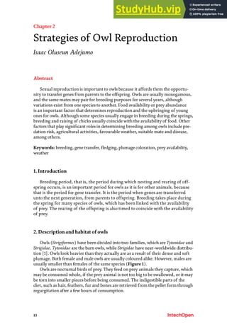 13
Chapter 2
Strategies of Owl Reproduction
Isaac Oluseun Adejumo
Abstract
Sexual reproduction is important to owls because it affords them the opportu-
nity to transfer genes from parents to the offspring. Owls are usually monogamous,
and the same mates may pair for breeding purposes for several years, although
variations exist from one species to another. Food availability or prey abundance
is an important factor that determines reproduction and the upbringing of young
ones for owls. Although some species usually engage in breeding during the springs,
breeding and raising of chicks usually coincide with the availability of food. Other
factors that play significant roles in determining breeding among owls include pre-
dation risk, agricultural activities, favourable weather, suitable mate and disease,
among others.
Keywords: breeding, gene transfer, fledging, plumage coloration, prey availability,
weather
1. Introduction
Breeding period, that is, the period during which nesting and rearing of off-
spring occurs, is an important period for owls as it is for other animals, because
that is the period for gene transfer. It is the period when genes are transferred
unto the next generation, from parents to offspring. Breeding takes place during
the spring for many species of owls, which has been linked with the availability
of prey. The rearing of the offspring is also timed to coincide with the availability
of prey.
2. Description and habitat of owls
Owls (Strigiformes) have been divided into two families, which are Tytonidae and
Strigidae. Tytonidae are the barn owls, while Strigidae have near-worldwide distribu-
tion [1]. Owls look heavier than they actually are as a result of their dense and soft
plumage. Both female and male owls are usually coloured alike. However, males are
usually smaller than females of the same species (Figure 1).
Owls are nocturnal birds of prey. They feed on prey animals they capture, which
may be consumed whole, if the prey animal is not too big to be swallowed, or it may
be torn into smaller pieces before being consumed. The indigestible parts of the
diet, such as hair, feathers, fur and bones are retrieved from the pellet form through
regurgitation after a few hours of consumption.
 
