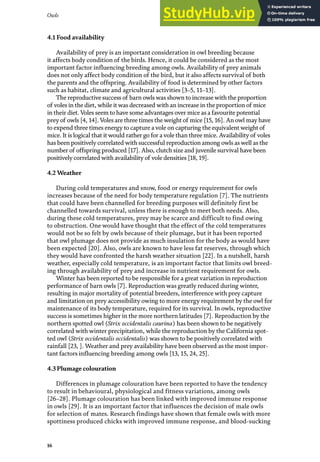 Owls
16
4.1 Food availability
Availability of prey is an important consideration in owl breeding because
it affects body condition of the birds. Hence, it could be considered as the most
important factor influencing breeding among owls. Availability of prey animals
does not only affect body condition of the bird, but it also affects survival of both
the parents and the offspring. Availability of food is determined by other factors
such as habitat, climate and agricultural activities [3–5, 11–13].
The reproductive success of barn owls was shown to increase with the proportion
of voles in the diet, while it was decreased with an increase in the proportion of mice
in their diet. Voles seem to have some advantages over mice as a favourite potential
prey of owls [4, 14]. Voles are three times the weight of mice [15, 16]. An owl may have
to expend three times energy to capture a vole on capturing the equivalent weight of
mice. It is logical that it would rather go for a vole than three mice. Availability of voles
has been positively correlated with successful reproduction among owls as well as the
number of offspring produced [17]. Also, clutch size and juvenile survival have been
positively correlated with availability of vole densities [18, 19].
4.2 Weather
During cold temperatures and snow, food or energy requirement for owls
increases because of the need for body temperature regulation [7]. The nutrients
that could have been channelled for breeding purposes will definitely first be
channelled towards survival, unless there is enough to meet both needs. Also,
during these cold temperatures, prey may be scarce and difficult to find owing
to obstruction. One would have thought that the effect of the cold temperatures
would not be so felt by owls because of their plumage, but it has been reported
that owl plumage does not provide as much insulation for the body as would have
been expected [20]. Also, owls are known to have less fat reserves, through which
they would have confronted the harsh weather situation [22]. In a nutshell, harsh
weather, especially cold temperature, is an important factor that limits owl breed-
ing through availability of prey and increase in nutrient requirement for owls.
Winter has been reported to be responsible for a great variation in reproduction
performance of barn owls [7]. Reproduction was greatly reduced during winter,
resulting in major mortality of potential breeders, interference with prey capture
and limitation on prey accessibility owing to more energy requirement by the owl for
maintenance of its body temperature, required for its survival. In owls, reproductive
success is sometimes higher in the more northern latitudes [7]. Reproduction by the
northern spotted owl (Strix occidentalis caurina) has been shown to be negatively
correlated with winter precipitation, while the reproduction by the California spot-
ted owl (Strix occidentalis occidentalis) was shown to be positively correlated with
rainfall [23, ]. Weather and prey availability have been observed as the most impor-
tant factors influencing breeding among owls [13, 15, 24, 25].
4.3 Plumage colouration
Differences in plumage colouration have been reported to have the tendency
to result in behavioural, physiological and fitness variations, among owls
[26–28]. Plumage colouration has been linked with improved immune response
in owls [29]. It is an important factor that influences the decision of male owls
for selection of mates. Research findings have shown that female owls with more
spottiness produced chicks with improved immune response, and blood-sucking
 