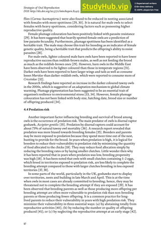 17
Strategies of Owl Reproduction
DOI: http://dx.doi.org/10.5772/intechopen.82425
flies (Carnus haemapterus) were also found to be reduced in nesting associated
with females with more spottiness [29, 30]. It is natural for male owls to select
females with heavy spottiness, considering factors such as possessing higher
reproductive quality.
Female plumage colouration has been positively linked with parasite resistance
[29]. It has been suggested that heavily spotted female owls are a prediction of
low parasite fecundity. Furthermore, plumage spottiness has been identified as a
heritable trait. The male may choose this trait for breeding as an indicator of female
genetic quality, being a heritable trait that predicts the offspring’s ability to resist
parasites [28].
For male owls, lighter coloured male barn owls have been reported to have lower
reproductive success than reddish-brown males, as well as not feeding the brood
as much as the reddish-brown ones [29]. However, barn owls in the Middle East
have been observed to be lighter coloured than those in temperate regions [31].
Darker owls have been reported to have larger wings and tails as well as consume
lesser Muridae than darker-reddish owls, which were reported to consume more of
Cricetidae [32].
Research findings have reported an increase in the darker coloured tawny owls
in the 2000s, which is suggestive of an adaptation mechanism to global climate
warming. Plumage pigmentation has been suggested to be an essential trait of
organism’s resilience to environmental stress [33, 34]. However, female plumage
colouration has not been linked with body size, hatching date, brood size or number
of offspring produced [34].
4.4 Predation risk
Another important factor influencing breeding and survival of brood among
owls is the occurrence of predation risk. The main predator of owls is diurnal raptor
goshawk, Accipiter gentilis [35]. Predation by diurnal raptors could account for
about 73% of natural tawny owl mortality [36]. A research report revealed that
predation was more biased towards breeding females [35]. Breeders and parents
may be more exposed to predation because they spend more time out of the nest,
hunting to provide for the brood. In years when predation is high, it is logical for
breeders to reduce their vulnerability to predation risk by minimizing the quantity
of food allocated to the chicks [18]. They may reduce food allocation simply by
reducing the breeding rates or by laying smaller clutches. Little wonder then why
it has been reported that in years when predation was low, breeding propensity
was high [18]. It has been noted that owls with small clutches containing 1–2 eggs,
which breed in territories exposed to predation risk, are less likely to complete the
breeding attempt compared to those with larger clutches breeding in less exposed
territories [37, 38].
In some parts of the world, particularly in the UK, goshawks start to display
over territories, nests and building in late March and April. This is at the time
when owls in most cases are already committed to breeding; hence, they may be
threatened not to complete the breeding attempt if they are exposed [39]. It has
been observed that breeding parents as well as those producing more offspring per
breeding attempt are often more vulnerable to predation risk than non-breeding
parents or those producing fewer offspring. It is a common practice for long-
lived parents to reduce their vulnerability in years with high predation risk. They
minimize their vulnerability in three essential ways: (a) by abstaining totally from
reproductive activities [40]; (b) by reducing the number or quality of offspring
produced [41]; or (c) by neglecting the reproductive attempt at an early stage [42].
 