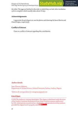 23
© 2019TheAuthor(s). LicenseeIntechOpen.Thischapterisdistributed undertheterms
of theCreativeCommonsAttributionLicense(http://creativecommons.org/licenses/
by/3.0), whichpermitsunrestricted use, distribution, and reproductioninanymedium,
provided theoriginal work isproperlycited.
Strategies of Owl Reproduction
DOI: http://dx.doi.org/10.5772/intechopen.82425
the other. The eggs are hatched in the order in which they are laid, after incubation
cycle is complete, which usually takes about 33 days.
Acknowledgements
I appreciate the privilege to re-use the photos and drawings by Jason Martin and
Chuck Fergus, respectively.
Conflict of interest
I have no conflict of interest regarding this contribution.
Author details
Isaac Oluseun Adejumo
Department of Animal Science, Federal University Gashua, Gashua, Nigeria
*Address all correspondence to: smogisaac@gmail.com
 