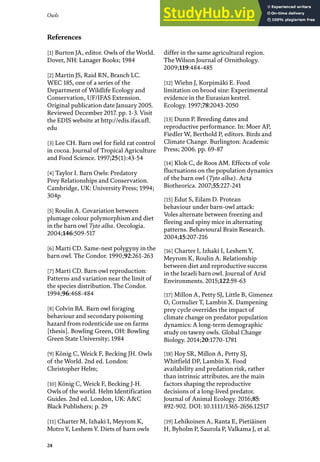 24
Owls
[1] Burton JA, editor. Owls of the World.
Dover, NH: Lanager Books; 1984
[2] Martin JS, Raid RN, Branch LC.
WEC 185, one of a series of the
Department of Wildlife Ecology and
Conservation, UF/IFAS Extension.
Original publication date January 2005.
Reviewed December 2017. pp. 1-3. Visit
the EDIS website at http://edis.ifas.ufl.
edu
[3] Lee CH. Barn owl for field rat control
in cocoa. Journal of Tropical Agriculture
and Food Science. 1997;25(1):43-54
[4] Taylor I. Barn Owls: Predatory
Prey Relationships and Conservation.
Cambridge, UK: University Press; 1994;
304p
[5] Roulin A. Covariation between
plumage colour polymorphism and diet
in the barn owl Tyto alba. Oecologia.
2004;146:509-517
[6] Marti CD. Same-nest polygyny in the
barn owl. The Condor. 1990;92:261-263
[7] Marti CD. Barn owl reproduction:
Patterns and variation near the limit of
the species distribution. The Condor.
1994;96:468-484
[8] Colvin BA. Barn owl foraging
behaviour and secondary poisoning
hazard from rodenticide use on farms
[thesis]. Bowling Green, OH: Bowling
Green State University; 1984
[9] König C, Weick F, Becking JH. Owls
of the World. 2nd ed. London:
Christopher Helm;
[10] König C, Weick F, Becking J-H.
Owls of the world. Helm Identification
Guides. 2nd ed. London, UK: A&C
Black Publishers; p. 29
[11] Charter M, Izhaki I, Meyrom K,
Motro Y, Leshem Y. Diets of barn owls
differ in the same agricultural region.
The Wilson Journal of Ornithology.
2009;119:484-485
[12] Wiehn J, Korpimäki E. Food
limitation on brood size: Experimental
evidence in the Eurasian kestrel.
Ecology. 1997;78:2043-2050
[13] Dunn P. Breeding dates and
reproductive performance. In: Moer AP,
Fiedler W, Berthold P, editors. Birds and
Climate Change. Burlington: Academic
Press; 2006. pp. 69-87
[14] Klok C, de Roos AM. Effects of vole
fluctuations on the population dynamics
of the barn owl (Tyto alba). Acta
Biotheorica. 2007;55:227-241
[15] Edut S, Eilam D. Protean
behaviour under barn-owl attack:
Voles alternate between freezing and
fleeing and spiny mice in alternating
patterns. Behavioural Brain Research.
2004;15:207-216
[16] Charter I, Izhaki I, Leshem Y,
Meyrom K, Roulin A. Relationship
between diet and reproductive success
in the Israeli barn owl. Journal of Arid
Environments. 2015;122:59-63
[17] Millon A, Petty SJ, Little B, Gimenez
O, Cornulier T, Lambin X. Dampening
prey cycle overrides the impact of
climate change on predator population
dynamics: A long-term demographic
study on tawny owls. Global Change
Biology. 2014;20:1770-1781
[18] Hoy SR, Millon A, Petty SJ,
Whitfield DP, Lambin X. Food
availability and predation risk, rather
than intrinsic attributes, are the main
factors shaping the reproductive
decisions of a long-lived predator.
Journal of Animal Ecology. 2016;85:
892-902. DOI: 10.1111/1365-2656.12517
[19] Lehikoinen A, Ranta E, Pietiäinen
H, Byholm P, Saurola P, Valkama J, et al.
References
 