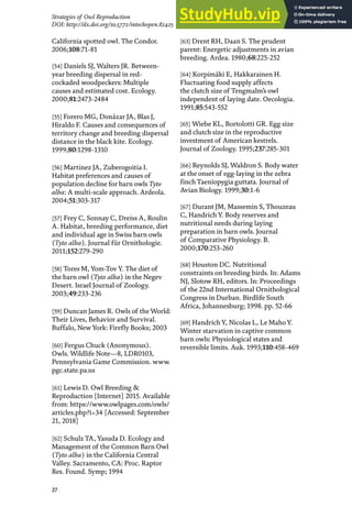 27
Strategies of Owl Reproduction
DOI: http://dx.doi.org/10.5772/intechopen.82425
California spotted owl. The Condor.
2006;108:71-81
[54] Daniels SJ, Walters JR. Between-
year breeding dispersal in red-
cockaded woodpeckers: Multiple
causes and estimated cost. Ecology.
2000;81:2473-2484
[55] Forero MG, Donázar JA, Blas J,
Hiraldo F. Causes and consequences of
territory change and breeding dispersal
distance in the black kite. Ecology.
1999;80:1298-1310
[56] Martinez JA, Zuberogoitia I.
Habitat preferences and causes of
population decline for barn owls Tyto
alba: A multi-scale approach. Ardeola.
2004;51:303-317
[57] Frey C, Sonnay C, Dreiss A, Roulin
A. Habitat, breeding performance, diet
and individual age in Swiss barn owls
(Tyto alba). Journal für Ornithologie.
2011;152:279-290
[58] Tores M, Yom-Tov Y. The diet of
the barn owl (Tyto alba) in the Negev
Desert. Israel Journal of Zoology.
2003;49:233-236
[59] Duncan James R. Owls of the World:
Their Lives, Behavior and Survival.
Buffalo, New York: Firefly Books; 2003
[60] Fergus Chuck (Anonymous).
Owls. Wildlife Note—8, LDR0103,
Pennsylvania Game Commission. www.
pgc.state.pa.us
[61] Lewis D. Owl Breeding &
Reproduction [Internet] 2015. Available
from: https://www.owlpages.com/owls/
articles.php?i=34 [Accessed: September
21, 2018]
[62] Schulz TA, Yasuda D. Ecology and
Management of the Common Barn Owl
(Tyto alba) in the California Central
Valley. Sacramento, CA: Proc. Raptor
Res. Found. Symp; 1994
[63] Drent RH, Daan S. The prudent
parent: Energetic adjustments in avian
breeding. Ardea. 1980;68:225-252
[64] Korpimäki E, Hakkarainen H.
Fluctuating food supply affects
the clutch size of Tengmalm’s owl
independent of laying date. Oecologia.
1991;85:543-552
[65] Wiebe KL, Bortolotti GR. Egg size
and clutch size in the reproductive
investment of American kestrels.
Journal of Zoology. 1995;237:285-301
[66] Reynolds SJ, Waldron S. Body water
at the onset of egg-laying in the zebra
finch Taeniopygia guttata. Journal of
Avian Biology. 1999;30:1-6
[67] Durant JM, Massemin S, Thouzeau
C, Handrich Y. Body reserves and
nutritional needs during laying
preparation in barn owls. Journal
of Comparative Physiology. B.
2000;170:253-260
[68] Houston DC. Nutritional
constraints on breeding birds. In: Adams
NJ, Slotow RH, editors. In: Proceedings
of the 22nd International Ornithological
Congress in Durban. Birdlife South
Africa, Johannesburg; 1998. pp. 52-66
[69] Handrich Y, Nicolas L, Le Maho Y.
Winter starvation in captive common
barn owls: Physiological states and
reversible limits. Auk. 1993;110:458-469
 