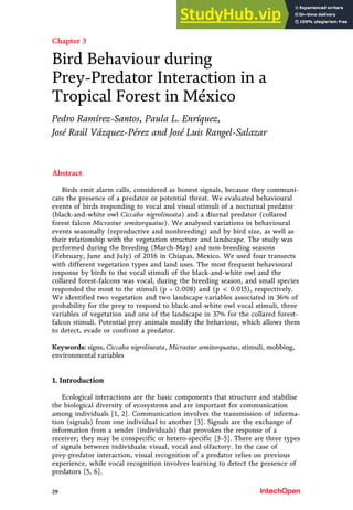 Chapter 3
Bird Behaviour during
Prey-Predator Interaction in a
Tropical Forest in México
Pedro Ramírez-Santos, Paula L. Enríquez,
José Raúl Vázquez-Pérez and José Luis Rangel-Salazar
Abstract
Birds emit alarm calls, considered as honest signals, because they communi-
cate the presence of a predator or potential threat. We evaluated behavioural
events of birds responding to vocal and visual stimuli of a nocturnal predator
(black-and-white owl Ciccaba nigrolineata) and a diurnal predator (collared
forest falcon Micrastur semitorquatus). We analysed variations in behavioural
events seasonally (reproductive and nonbreeding) and by bird size, as well as
their relationship with the vegetation structure and landscape. The study was
performed during the breeding (March-May) and non-breeding seasons
(February, June and July) of 2016 in Chiapas, Mexico. We used four transects
with different vegetation types and land uses. The most frequent behavioural
response by birds to the vocal stimuli of the black-and-white owl and the
collared forest-falcons was vocal, during the breeding season, and small species
responded the most to the stimuli (p = 0.008) and (p < 0.015), respectively.
We identified two vegetation and two landscape variables associated in 36% of
probability for the prey to respond to black-and-white owl vocal stimuli, three
variables of vegetation and one of the landscape in 37% for the collared forest-
falcon stimuli. Potential prey animals modify the behaviour, which allows them
to detect, evade or confront a predator.
Keywords: signs, Ciccaba nigrolineata, Micrastur semitorquatus, stimuli, mobbing,
environmental variables
1. Introduction
Ecological interactions are the basic components that structure and stabilise
the biological diversity of ecosystems and are important for communication
among individuals [1, 2]. Communication involves the transmission of informa-
tion (signals) from one individual to another [3]. Signals are the exchange of
information from a sender (individuals) that provokes the response of a
receiver; they may be conspecific or hetero-specific [3–5]. There are three types
of signals between individuals: visual, vocal and olfactory. In the case of
prey-predator interaction, visual recognition of a predator relies on previous
experience, while vocal recognition involves learning to detect the presence of
predators [5, 6].
29
 