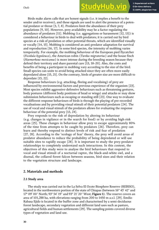 Birds make alarm calls that are honest signals (i.e. it implies a benefit to the
sender and/or receiver), and these signals are used to alert the presence of a poten-
tial predator or threat [3, 7, 8]. Predators limit the abundance of their prey
populations [9, 10]. However, prey availability may be a factor regulating the
abundance of predators [11]. Mobbing (i.e. aggregations or harassment [12, 13]) is
considered a behaviour in birds to deal with predators; it is carried out by bird
species at a risk of predation or other potential threats, which are identified visually
or vocally [14, 15]. Mobbing is considered an anti-predator adaptation for survival
and reproduction [16, 17]. In some bird species, the intensity of mobbing varies
temporarily. For example, the mobbing behaviour of the European pied flycatcher
(Ficedula hypoleuca), the American robin (Turdus migratorius) and the house finch
(Haemorhous mexicanus) is more intense during the breeding season because they
defend their territory and share parental care [13, 18–20]. Also, the costs and
benefits of being a participant in mobbing vary according to the size of the bird.
Small species can unite to avoid being attacked since they are often more easily
depredated alone [15, 21]. On the contrary, birds of greater size are more difficult to
depredate [15, 22].
Response behaviours (e.g. attacking, fleeing and vocalising) of prey are
influenced by environmental factors and previous experience of the organism [23].
Most species exhibit aggressive-defensive behaviours such as threatening gestures,
body postures (different body positions of head or wings) and attacks or may show
submission behaviours such as escaping or standing still [23]. One way to evaluate
the different response behaviours of birds is through the playing of pre-recorded
vocalisations and by providing visual stimuli of their potential predators [24]. The
use of vocal and visual stimuli of the predators allows for evaluating the response
behaviour of the potential prey [13, 24].
Prey responds to the risk of depredation by altering its behaviour
(e.g. changes in vigilance or in the search for food) or by avoiding high-risk
areas [25]. These changes in behaviour allow prey to escape approximately 80%
of the time from attempts to be caught by predators [26]. Therefore, prey can
learn and thereby respond to distinct levels of risk and fear of predation
[27, 28]. According to the ‘ecology of fear’ theory, the prey will avoid areas of
predator abundance to reduce the probability of being depredated or will use
suitable sites to rapidly escape [28]. It is important to study the prey-predator
relationships to completely understand such interactions. In this context, the
objectives of this study were to analyse the bird behaviours that respond to
vocal and visual stimuli of a nocturnal raptor, the black-and-white owl, and a
diurnal, the collared forest falcon between seasons, bird sizes and their relation
to the vegetation structure and landscape.
2. Materials and methods
2.1 Study area
The study was carried out in the La Selva El Ocote Biosphere Reserve (REBISO),
located in the northwestern portion of the state of Chiapas (between 16° 450
42″ and
17° 090
00″ North; 93° 540
19″ and 93° 210
20″ West; Figure 1). The reserve covers an
area of 101,288 ha, with elevations ranging from 200 to 1450 m a.s.l. [29]. Emilio
Rabasa Ejido is located in the buffer zone and characterised by a semi-deciduous
forest landscape, secondary vegetation and different land uses such as pasture,
agricultural fields and human settlements [29]. The sampling points covered diverse
types of vegetation and land use.
30
Owls
 