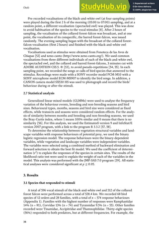 Pre-recorded vocalisations of the black-and-white owl (at four sampling points)
were played during the first 2 h of the morning (05:00 to 07:00) sampling, and at a
random point, a different vocalisation (spectacled owl) was played. This was done
to avoid habituation of the species to the vocal stimulus [8]. After 2 hours of
sampling, the vocalisation of the collared forest-falcon was broadcast, and at one
point, the vocalisation of its conspecific, the barred forest-falcon, was issued
randomly. The evening sampling began with the broadcast of the collared forest-
falcon vocalisation (first 2 hours) and finished with the black-and-white owl
vocalisation.
Vocalisations used as stimulus were obtained from Fonoteca de las Aves de
Chiapas [52] and xeno-canto (http://www.xeno-canto.org/). We used common
vocalisations from three different individuals of each of the black-and-white owl,
the spectacled owl, and the collared and barred forest-falcons, 3 minutes cut with
ADOBE AUDITION CS5.5. ® [53], to avoid pseudo-repetitions [54, 55]. In each
sampling point, we recorded the songs or calls of bird species that answered to the
stimulus. Recordings were made with a SONY recorder model PCM-M10 with a
SONY microphone model ECM-MS907 to identify the bird songs. In addition, a
CANON camera model SX530 HS was used to photograph and record the birds’
behaviour during or after the stimuli.
2.7 Statistical analysis
Generalized linear mixed models (GLMMs) were used to analyse the frequency
variation of the behaviour events, breeding and non-breeding seasons and bird
sizes. Behavioural types, months, seasons and bird size were considered as fixed
effects, while transects and seasons were considered random effects. For the analy-
sis of similarity between months and breeding and non-breeding seasons, we used
the Bray-Curtis index, where 1 means 100% similar and 0 means that there is no
similarity [56]. For this analysis, we used the EstimatesS version 9 and InfoStat/E
version 2007 program, with a link to the program R 3.3.2 [57, 58].
To determine the relationship between vegetation structural variables and land-
scape variables with response behaviours of potential prey, we used the binary
logistic regression model. The response behaviours were the binary-dependent
variables, while vegetation and landscape variables were independent variables.
The variables were selected using a combined method of backward elimination and
forward selection to obtain the best fit model. We used the coefficient of determi-
nation (r2
) to explain the responses of the species in certain sites. The results of the
likelihood ratio test were used to explain the weight of each of the variables in the
model. This analysis was performed with the JMP-SAS 7.0 program [59]. All statis-
tical analyses were considered significant at p ≤ 0.05.
3. Results
3.1 Species that responded to stimuli
A total of 596 vocal stimuli of the black-and-white owl and 512 of the collared
forest falcon were performed across a total of 528.4 km. We recorded 68 bird
species of 12 orders and 28 families, with a total of n = 574 response behaviours
(Appendix 1). Families with the highest number of responses were Ramphastidae
14% (n = 81), Corvidae 13% (n = 74) and Tyrannidae 9.5% (n = 55). Other families
recorded were Tinamidae, Accipitridae and Thamnophilidae. Thirty-eight species
(56%) responded to both predators, but at different frequencies. For example, the
34
Owls
 