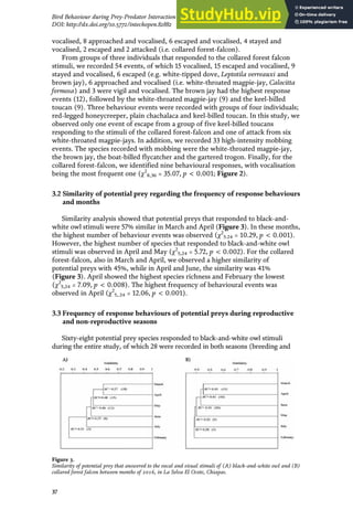 vocalised, 8 approached and vocalised, 6 escaped and vocalised, 4 stayed and
vocalised, 2 escaped and 2 attacked (i.e. collared forest-falcon).
From groups of three individuals that responded to the collared forest falcon
stimuli, we recorded 54 events, of which 15 vocalised, 15 escaped and vocalised, 9
stayed and vocalised, 6 escaped (e.g. white-tipped dove, Leptotila verreauxi and
brown jay), 6 approached and vocalised (i.e. white-throated magpie-jay, Calocitta
formosa) and 3 were vigil and vocalised. The brown jay had the highest response
events (12), followed by the white-throated magpie-jay (9) and the keel-billed
toucan (9). Three behaviour events were recorded with groups of four individuals;
red-legged honeycreeper, plain chachalaca and keel-billed toucan. In this study, we
observed only one event of escape from a group of five keel-billed toucans
responding to the stimuli of the collared forest-falcon and one of attack from six
white-throated magpie-jays. In addition, we recorded 33 high-intensity mobbing
events. The species recorded with mobbing were the white-throated magpie-jay,
the brown jay, the boat-billed flycatcher and the gartered trogon. Finally, for the
collared forest-falcon, we identified nine behavioural responses, with vocalisation
being the most frequent one (χ2
8,36 = 35.07, p < 0.001; Figure 2).
3.2 Similarity of potential prey regarding the frequency of response behaviours
and months
Similarity analysis showed that potential preys that responded to black-and-
white owl stimuli were 57% similar in March and April (Figure 3). In these months,
the highest number of behaviour events was observed (χ2
5.24 = 10.29, p < 0.001).
However, the highest number of species that responded to black-and-white owl
stimuli was observed in April and May (χ2
5,24 = 5.72, p < 0.002). For the collared
forest-falcon, also in March and April, we observed a higher similarity of
potential preys with 45%, while in April and June, the similarity was 41%
(Figure 3). April showed the highest species richness and February the lowest
(χ2
5,24 = 7.09, p < 0.008). The highest frequency of behavioural events was
observed in April (χ2
5,.24 = 12.06, p < 0.001).
3.3 Frequency of response behaviours of potential preys during reproductive
and non-reproductive seasons
Sixty-eight potential prey species responded to black-and-white owl stimuli
during the entire study, of which 28 were recorded in both seasons (breeding and
Figure 3.
Similarity of potential prey that answered to the vocal and visual stimuli of (A) black-and-white owl and (B)
collared forest falcon between months of 2016, in La Selva El Ocote, Chiapas.
37
Bird Behaviour during Prey-Predator Interaction in a Tropical Forest in México
DOI: http://dx.doi.org/10.5772/intechopen.82882
 