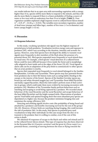 our results indicate that in an open area with surrounding vegetation with a canopy
higher than 14 m, species will be more likely to respond to the stimuli, and they will
also be more likely to respond if there is a lower probability of finding a source of
water or live trees with an understory less than 14 m in height (Table 2). Four
vegetation variables explained a high response event to collared forest falcon stimuli
(r2
= 0.37, X2
= 12.40, p < 0.014). The variables were secondary vegetation, number
of dead trees (stumps and fallen logs), number of live trees (>1 m in diameter) and
lower canopy height (<12 m).
4. Discussion
4.1 Response behaviour
In this study, vocalising (predation risk signal) was the highest response of
potential prey to both predators. Vocalisation involves energy costs and exposure to
predators [60], which vary according to the duration, intensity and acoustic fre-
quency. However, some bird species have developed the ability to transmit vocal
signals more frequently to alert members of the flock about the presence of a
potential threat [61]. Bird species responded more frequently to vocal stimuli than
to visual ones. For example, a bird species’ visual detection of a collared forest
falcon could be more difficult because it lives inside the forest and is morphologi-
cally adapted to hunt inside and at the edges of the forest [33, 62]. Vocal signals or
alarm calls can be an adaptation of the prey birds to communicate to other species
that an avian predator is nearby.
Species that responded most frequently to vocal stimuli belonged to the families
Ramphastidae, Corvidae and Tyrannidae. These species may face potential threats
from predators due to their life history traits such as eating habits (feeding in the
canopy or the interior of the forest). Species of the families Corvidae (green jay,
brown jay and white-throated magpie-jay) and Tyrannidae (boat-billed flycatcher
and dusky-capped flycatcher, Myiarchus tuberculifer) perform most of their activi-
ties in groups, which could make them more evident by increasing encounters with
predators [43]. Members of the Tyrannidae family perform behaviours such as
watching and escaping to avoid being captured by a predator. We recorded attack
behaviour of the royal flycatcher and the social flycatcher and escape behaviour of
the boat-billed flycatcher and the bright-rumped attila. Observations of predator
species’ food habits and optimal foraging show that more abundant prey species are
depredated at a higher rate, because the predator minimises foraging time and
maximises the energy efficiency [63].
Detecting and emitting signals involve costs (the probability of being found and
attacked by a predator) and benefits (increasing survival for the rest of the group)
[64, 65]. However, if fewer birds are watching during foraging, this could increase
the risk of predation [66]. In this study, bird species as potential prey used
vocalisations to help other individuals (in this case escape from the site) or to
transmit to the predator that it is willing to combat, even if the cost of this
action is death.
We obtained 45 responses of escape to the black-and-white owl stimuli and 53
to the collared forest-falcon stimuli. This type of response has also been observed
in the Eurasian blue tit (Cyanistes caeruleus) and the great tit (Parus major) to a
potential threat, consisting of moving between the trees or flying towards the
39
Bird Behaviour during Prey-Predator Interaction in a Tropical Forest in México
DOI: http://dx.doi.org/10.5772/intechopen.82882
 