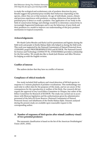 to study the ecological and evolutionary role of predator detection by prey.
Results suggest that potential preys modify their behaviour depending on the
species, where they are at that moment, the age of individuals, season, climate
and previous experiences with predators, creating a behaviour that permits the
potential prey to detect or evade a predator. One application of our study in the
field of conservation biology and ethology would be to determine connectivity in
increasingly fragmented landscapes and to use the behaviour of prey birds and
their predators as a model to improve our understanding of this prey-predator
mechanism in tropical ecosystems.
Acknowledgements
We thank Carlos Morales and Karla Leal for permissions and logistics during the
field work and people in Emilio Rabasa Ejido who helped us during the field work.
This work was supported by the National Commission of Natural Protected Areas
(CONANP) project PROCER/RFSIPS/27/2015 and ECOSUR. The National Council
for Science and Technology (CONACYT No. 573165/565662) provided a scholarship
for the first author. We would also like to thank Jack Eitniear and Allen Wootton
for helping us with the English revision.
Conflict of interest
The authors declare that they have no conflict of interest.
Compliance of ethical standards
Our study included field auditory and visual detection of 68 bird species in
response to 3-minute playback of predator vocalisations. This methodology was
used only to collect data for the purposes of this study, and we are aware of the
consequences for the reproduction or welfare of the birds. Our research did not
require the approval of any Local Ethics Committee in Chiapas, but rather of the
Ethics Committee for Research of ECOSUR. The study was carried out in accor-
dance with Mexican legislation and the authorizations given by administrative
personnel of the Selva El Ocote Reserve (National Commission of Natural
Protected Areas) and inhabitants of the Emilio Rabasa Ejido. Datasets analysed
during the present study are available upon reasonable request to the
corresponding author.
A. Number of responses of bird species after stimuli (auditory-visual)
of two potential predators
The taxonomic classification is based on the list of the American Ornithologists’
Union (AOU, 2016).
43
Bird Behaviour during Prey-Predator Interaction in a Tropical Forest in México
DOI: http://dx.doi.org/10.5772/intechopen.82882
 