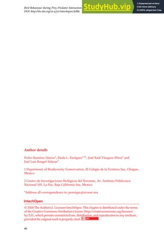 Author details
Pedro Ramírez-Santos1
, Paula L. Enríquez1,2
*, José Raúl Vázquez-Pérez1
and
José Luis Rangel-Salazar1
1 Department of Biodiversity Conservation, El Colegio de la Frontera Sur, Chiapas,
Mexico
2 Centro de Investigaciones Biológicas del Noroeste, Av. Instituto Politécnico
Nacional 195, La Paz, Baja California Sur, Mexico
*Address all correspondence to: penrique@ecosur.mx
© 2018 The Author(s). Licensee IntechOpen. This chapter is distributed under the terms
of the Creative Commons Attribution License (http://creativecommons.org/licenses/
by/3.0), which permits unrestricted use, distribution, and reproduction in any medium,
provided the original work is properly cited.
45
Bird Behaviour during Prey-Predator Interaction in a Tropical Forest in México
DOI: http://dx.doi.org/10.5772/intechopen.82882
 