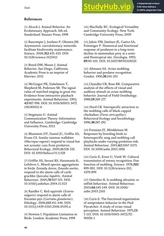 References
[1] Alcock J. Animal Behavior: An
Evolutionary Approach. 6th ed.
Sunderland: Sinauer Press; 1998
[2] Bascompte J, Jordano P, Olensen JM.
Asymmetric coevolutionary networks
facilitate biodiversity maintenance.
Science. 2006;312:431-433. DOI:
10.1126/science.1123412
[3] Breed DM, Moore J. Animal
Behavior. San Diego, California:
Academic Press is an imprint of
Elsevier; 2012
[4] McGregor PK, Dabelsteen T,
Shepherd M, Pedersen SB. The signal
value of matched singing in great tits:
Evidence from interactive playback
experiments. Animal Behaviour. 1992;
43:987-998. DOI: 10.1016/S0003-3472
(06)80012-6
[5] Stegmann U. Animal
Communication Theory: Information
and Influence. Cambridge: Cambridge
University Press; 2013
[6] Blumstein DT, Daniel JC, Griffin AS,
Evans CS. Insular tammar wallabies
(Macropus eugenii) respond to visual but
not acoustic cues from predators.
Behavioral Ecology. 2000;11:528-535.
DOI: 10.1093/beheco/11.5.528
[7] Griffin AS, Savani RS, Hausmanis K,
Lefebvre L. Mixed-species aggregations
in birds: Zenaida doves, Zenaida aurita,
respond to the alarm calls of carib
grackles Quiscalus lugubris. Animal
Behaviour. 2005;70:507-515. DOI:
10.1016/j.anbehav.2004.11.023
[8] Randler C. Red squirrels (Sciurus
vulgaris) respond to alarm calls of
Eurasian jays (Garrulus glandarius).
Ethology. 2006;112:411-446. DOI:
10.1111/j.1439-0310.2006.01191.x
[9] Newton I. Population Limitation in
Birds. London: Academic Press; 1998
[10] MacNally RC. Ecological Versatility
and Community Ecology. New York:
Cambridge University Press; 2009
[11] Jaksic FM, Jiménez JE, Castro SA,
Feinsinger P. Numerical and functional
response of predators to a long-term
decline in mammalian prey at a semi-
arid Neotropical site. Oecologia. 1992;
89:90-101. DOI: 10.1007/BF00319020
[12] Altmann SA. Avian mobbing
behavior and predator recognition.
Condor. 1956;58:241-253
[13] Chandler CR, Rose RK. Comparative
analysis of the effects of visual and
auditory stimuli on avian mobbing
behavior. Journal of Field Ornithology.
1988;59:269-277
[14] Hurd CR. Interspecific attraction to
the mobbing calls of black-capped
chickadees (Parus atricapillus).
Behavioral Ecology and Sociobiology.
1996;38:287-292
[15] Forsman JT, Mönkkönen M.
Responses by breeding birds to
heterospecific song and mobbing call
playbacks under varying predation risk.
Animal Behaviour. 2001;62:1067-1073.
DOI: 10.1006/anbe.2001.1856
[16] Curio E, Ernst U, Vieth W. Cultural
transmission of enemy recognition: One
function of mobbing. Science. 1978;202:
899-901. DOI: 10.1126/science.202.
4370.899
[17] Ostreiher R. Is mobbing altruistic or
selfish behaviour. Animal Behaviour.
2003;66:145-149. DOI: 10.1006/
anbe.2003.2165
[18] Curio E. The functional organization
of antipredator behavior in the Pied
Flycatcher: A study of avian visual
perception. Animal Behaviour. 1975;23:
1-115. DOI: 10.1016/0003-3472(75)
90056-1
46
Owls
 